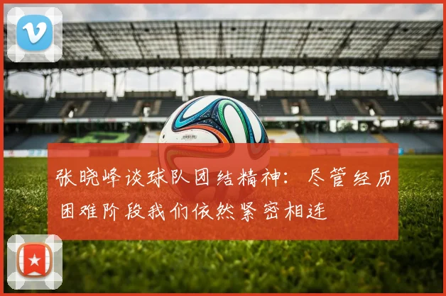 张晓峰谈球队团结精神：尽管经历困难阶段我们依然紧密相连