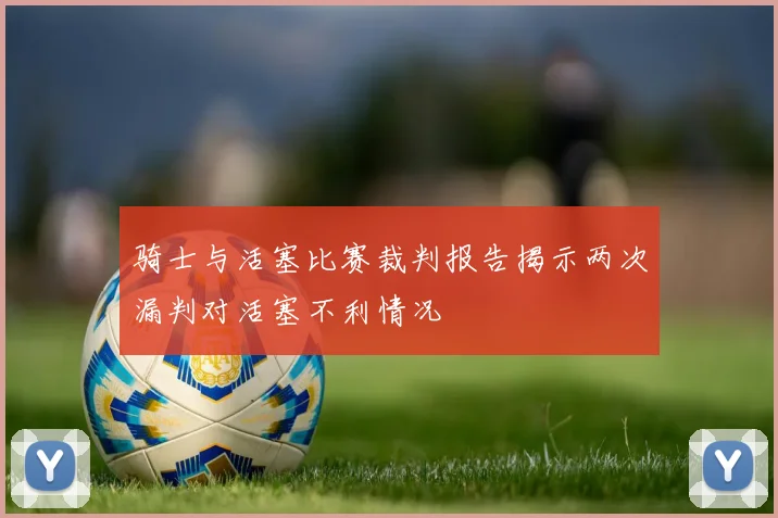 骑士与活塞比赛裁判报告揭示两次漏判对活塞不利情况